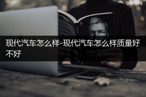 现代汽车怎么样-现代汽车怎么样质量好不好